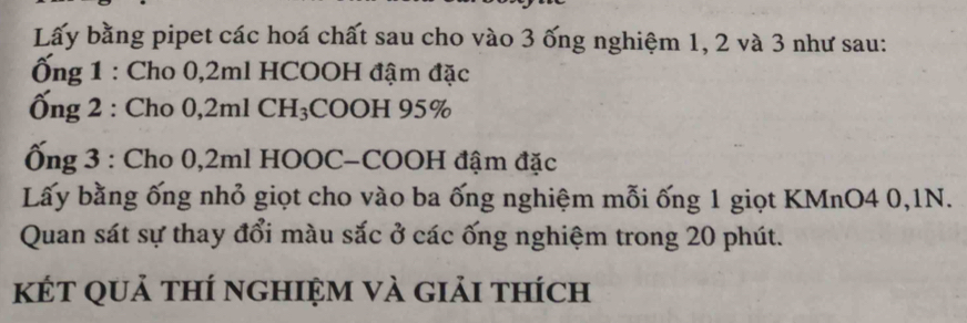 Lấy bằng pipet các hoá chất sau cho vào 3 ống nghiệm 1, 2 và 3 như sau: 
ng 1 : Cho 0, 2ml HCOOH đậm đặc 
Ống 2 : Cho 0,2ml CH₃COOH 95%
Ống 3 : Cho 0,2ml HOOC-COOH đậm đặc 
Lấy bằng ống nhỏ giọt cho vào ba ống nghiệm mỗi ống 1 giọt KMnO4 0,1N. 
Quan sát sự thay đổi màu sắc ở các ống nghiệm trong 20 phút. 
kết quả thí nghiệm và giải thích