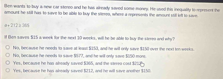 Ben wants to buy a new car stereo and he has already saved some money. He used this inequality to represent the
amount he still has to save to be able to buy the stereo, where a represents the amount still left to save.
a+212≥ 365
If Ben saves $15 a week for the next 10 weeks, will he be able to buy the stereo and why?
No, because he needs to save at least $153, and he will only save $150 over the next ten weeks.
No, because he needs to save $577, and he will only save $150 more.
Yes, because he has already saved $365, and the stereo cost $212
Yes, because he has already saved $212, and he will save another $150.