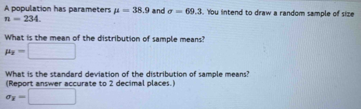 A population has parameters mu =38.9 and sigma =69.3. You intend to draw a random sample of size
n=234. 
What is the mean of the distribution of sample means?
mu _overline x=□
What is the standard deviation of the distribution of sample means? 
(Report answer accurate to 2 decimal places.)
sigma _overline x=□