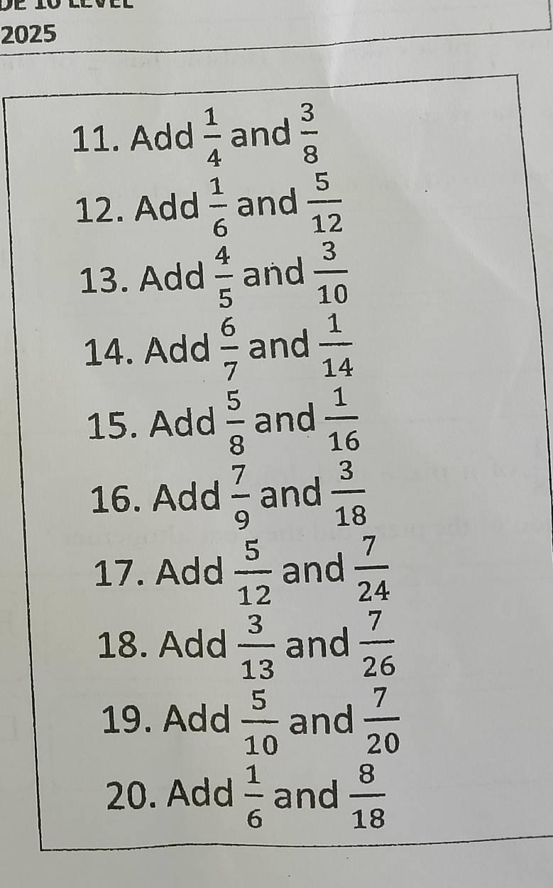 2025 
11. Add  1/4  and  3/8 
12. Add  1/6  and  5/12 
13. Add  4/5  and  3/10 
14. Add  6/7  and  1/14 
15. Add  5/8  and  1/16 
16. Add  7/9  and  3/18 
17. Add  5/12  and  7/24 
18. Add  3/13  and  7/26 
19. Add  5/10  and  7/20 
20. Add  1/6  and  8/18 