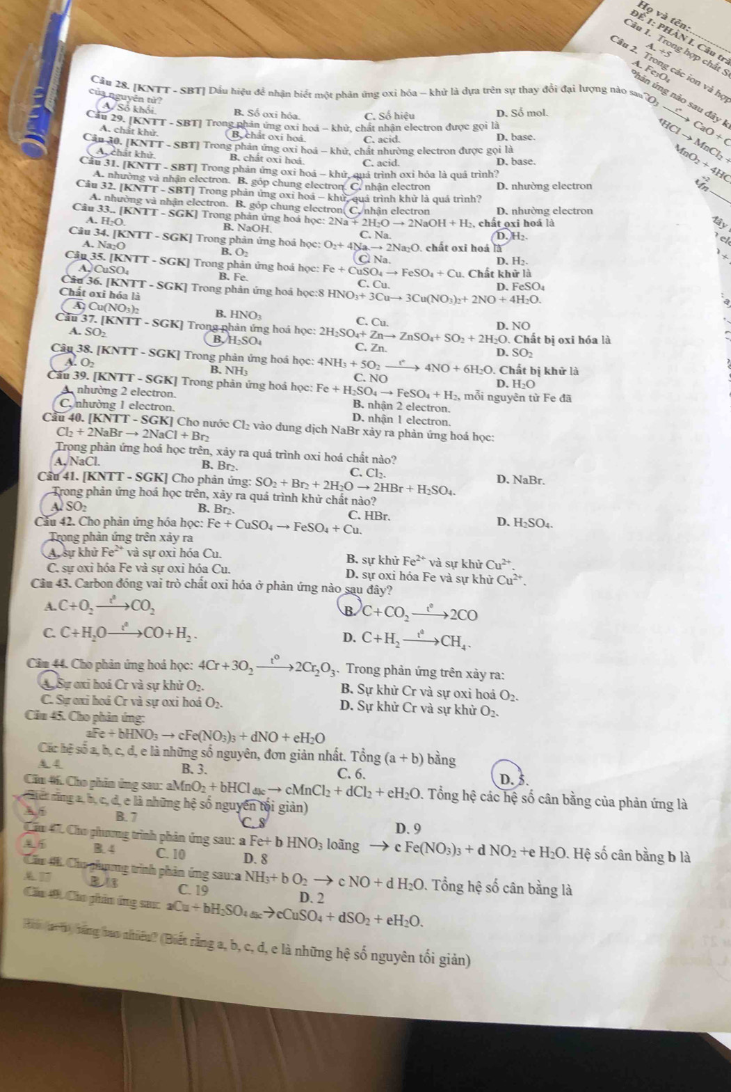 Họ và tên:
ĐÉ 1: PHÀN I. Câu tr
Câu 1. Trong hợp chất 5
A. +5
Câu 2. Trong các ion và họ
hản ứng nào sau đây I A. FeçO
Câu 28. [KNTT - SBT] Dầu hiệu để nhận biết một phản ứng oxi hóa -- khử là dựa trên sự thay đổi đại lượng nào sau
V Số khổi B. Số oxi hóa. C. Số hiệu D. Số mol.
của nguyên tử? MnO_2+4HC
Cầu 29. [KNTT - SBT] Trong phản ứng oxi hoá - khử, chất nhận electron được gọi là
CO_3xrightarrow rCaO+C
A. chất khử Bochất oxi hoá C. acid. D. base HClto MnCl_2+
Cân 30. [KNTT - SBT] Trong phản ứng oxi hoá - khử, chất nhường electron được gọi là
Ay chất khử B. chất oxi hoá. C. acid. D. base
Cầu 31. [KNTT - SBT] Trong phản ứng oxi hoá - khử, quả trình oxi hóa là quá trình?
A. nhường và nhận electron. B. góp chung electron. C. nhận electron D. nhường electron
Câu 32. [KNTT - SBT] Trong phản ứng oxi hoá - khứ, quả trình khử là quá trình?
_
A. nhường và nhận electron. B. góp chung electron
Câu 33 GKJ Trong phản ứng hoá học: 2N 2Na+2H_2Oto 2NaOH+H_2 Co nhận electron D. nhường electron
A. H_2O. , chất oxi hoá là lây
B. NaOH.
C. Na
Câu 34. [KNT TT-SGK [] Trong phản ứng hoá học: O_2+4b a. to 2Na_2O. chất oxi hoá là D. H₂
el
A. Na·O B. O_2 Cl Na.
1t
D. H_2.
Cân 35. [KNTT - SGK] Trong phản ứng hoá học: Fe+CuSO_4to FeSO_4+Cu. Chất kh irli
B. Fe.
A.CuSO₄ C. Cu. D.F SO_4
Câu 36. [KNTT - SGK] Trong phản ứng hoá học:8 HNO_3+3Cuto 3Cu(NO_3)_2+2NO+4H_2O.
Chất oxi hóa là
A Cu(NO B. HNO_3 C. Cu.
D. NO
Cầu 37.[KNTT-SGK] Trong phản ứng hoá học: 2H_2SO_4+Znto ZnSO_4+SO_2+2H_2O. Chất bị oxi hóa là
A. SO_2 B. H₂SO₄ C. Zn.
D. SO_2
Câu 38. [KNTT-SGK] | Trong phản ứng hoá học: 4NH_3+5O_2xrightarrow t°4NO+6H_2O.. Chất bị khử là
A. O2 B. NH C.  N D. H_2O
Cầu 39. [KNTT - SGK] Trong phản ứng hoá học: Fe+H_2SO_4to FeSO_4+H_2. B. nhận 2 electron.
A nhường 2 electron. , mỗi nguyên từ Fe đã
C nhường 1 electron. D. nhận 1 electron.
Câu 40.[KNTT-SGK] Cho nước Cl_2 vào dung dịch NaBr xảy ra phản ứng hoá học:
Cl_2+2NaBrto 2NaCl+Br_2
Trong phản ứng hoá học trên, xảy ra quá trình oxi hoá chất nào?
A, NaCl. B. Br₂.
C. Cl_2.
Cầu 41. [KNTT - SGK] Cho phản ứng: SO_2+Br_2+2H_2Oto 2HBr+H_2SO_4. D. NaBr.
Trong phản ứng hoá học trên, xảy ra quá trình khử chất nào?
A SO_2 B. Br₂. C. HBr.
Cầu 42. Cho phản ứng hóa học: Fe+CuSO_4to FeSO_4+Cu.
D. H_2SO_4.
Trong phản ứng trên xảy ra
A, sự khử Fe^(2+) và sự oxi hóa Cu. B. sự khử Fe^(2+) và sự khử Cu^(2+)
C. sự oxi hóa Fe và sự oxi hóa Cu. D. sự oxi hóa Fe và sự khử Cu^(2+).
Câu 43. Carbon đóng vai trò chất oxi hóa ở phản ứng nào sau đây?
A. C+O_2xrightarrow t^2CO_2
B C+CO_2xrightarrow t°2CO
C. C+H_2Oxrightarrow i^4CO+H_2.
D. C+H_2xrightarrow t^4CH_4.
Câm 44. Cho phản ứng hoá học: 4Cr+3O_2xrightarrow t^o2Cr_2O_3. Trong phản ứng trên xảy ra:
A. Sự ơxỉ hoá Cr và sự khử O2. B. Sự khử Cr và sự oxi hoá O_2.
C. Sự exi hoá Cr và sự oxi hoá O_2. D. Sự khử Cr và sự khử O_2.
Căm 45. Cho phản ứng:
aFe+bHNO_3to cFe(NO_3)_3+dNO+eH_2O
Các hệ số a, b, c, d, e là những số nguyên, đơn giản nhất. Tổng (a+b) bằng
B. 3.
A 4 C. 6. D. 5.
Cầu #6. Cho phản ứng sau: aMnO_2+bHCl_dkto cMnCl_2+dCl_2+eH_2O 0. Tổng hệ các hệ số cân bằng của phản ứng là
ế  năng a., b. c, đ, e là những hệ số nguyên tối giản)
B. 7 C. 8
D. 9
Chu 47C Cho phương trình phản ứng sau: Fe+bHNO_3 loãng to cFe(NO_3)_3+dNO_2 +e H_2O. Hệ số cân bằng b là
B.4 C. 10 D. 8
Câu 4 Chu phợng trình phản ứng sau:a NH_3+bO_2to cNO+dH_2O. Tổng hệ số cân bằng là
B C. 19
Cầu 4, Cho phin ứng sac 1 Cu+bH_2SO_4to cCuSto cCuSO_4+dSO_2+eH_2O. D. 2
Hin  (a ti  hăng tao nhiêu? (Biết rằng a, b, c, d, e là những hệ số nguyên tối giản)