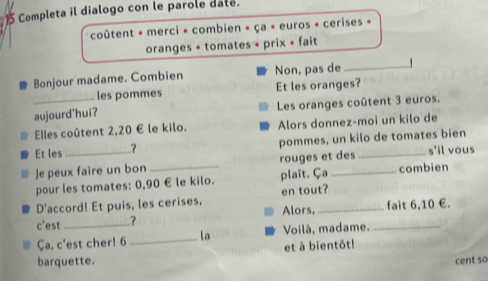 Completa il dialogo con le parole date. 
coûtent - merci - combien » ça • euros » cerises » 
oranges = tomates • prix • fait 
Bonjour madame. Combien Non, pas de_ 
les pommes Et les oranges? 
_aujourd'hui? Les oranges coûtent 3 euros. 
Elles coûtent 2,20 € le kilo. Alors donnez-moi un kilo de 
Et les _? pommes, un kilo de tomates bien 
Je peux faire un bon _rouges et des 
s'il vous 
pour les tomates: 0,90 € le kilo. plaît. Ça combien 
D'accord! Et puis, les cerises, en tout? 
Alors, fait 6, 10 €. 
c'est _? 
la 
Ça, c'est cher! 6 _Voilà, madame._ 
et à bientôt! 
barquette. 
cent so