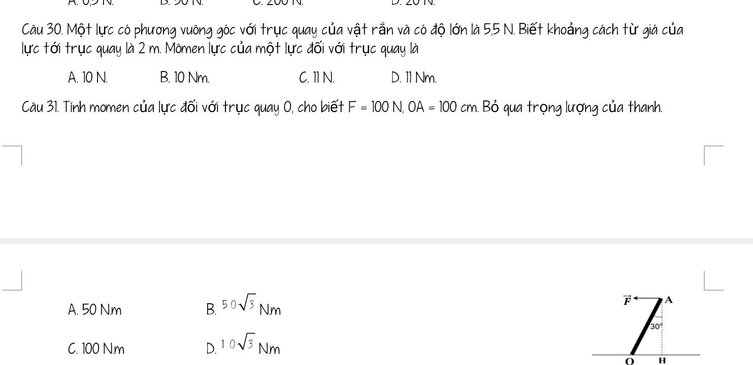 Một lực có phương vuông góc với trục quay của vật rắn và có độ lớn là 5,5 N. Biết khoảng cách từ giá của
lực tới trục quay là 2 m. Mômen lực của một lực đối với trục quay là
A. 10 N. B. 10 Nm. C. 11 N. D. 11 Nm.
Câu 31. Tính momen của lực đối với trục quay 0, cho biết F=100N, OA=100cm Bỏ qua trọng lượng của thanh.
A. 50 N. m B. 50sqrt(3)Nm F A
30°
C. 100 N.m D. 10sqrt(3)Nm
O H