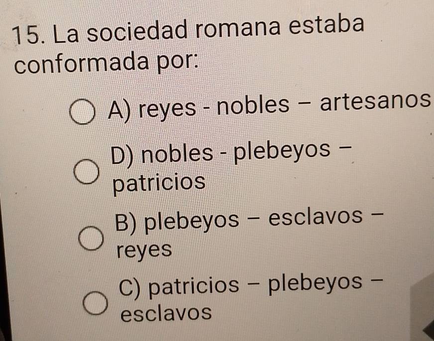 La sociedad romana estaba
conformada por:
A) reyes - nobles - artesanos
D) nobles - plebeyos -
patricios
B) plebeyos - esclavos -
reyes
C) patricios - plebeyos -
esclavos