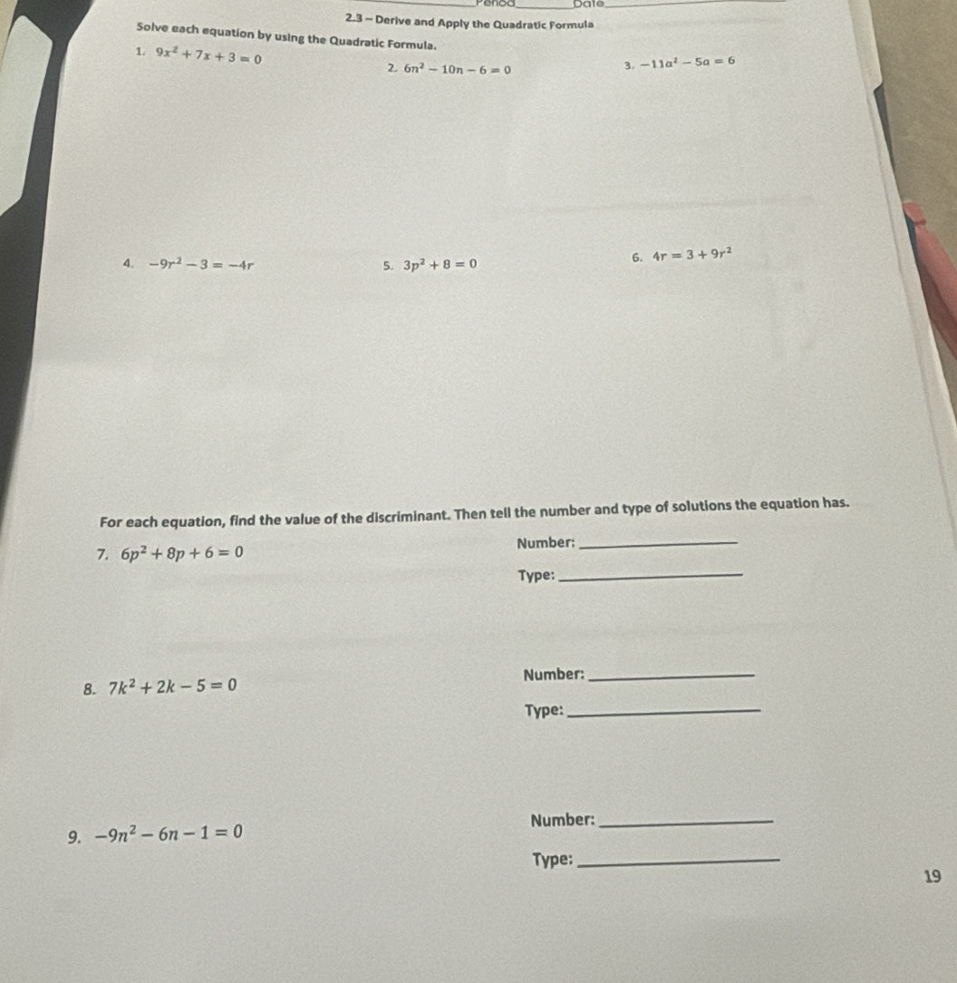 Penod Date_ 
2.3 - Derive and Apply the Quadratic Formula 
_ 
Solve each equation by using the Quadratic Formula. 
1. 9x^2+7x+3=0 2. 6n^2-10n-6=0
3. -11a^2-5a=6
4. -9r^2-3=-4r 5. 3p^2+8=0
6. 4r=3+9r^2
For each equation, find the value of the discriminant. Then tell the number and type of solutions the equation has. 
_ 
7. 6p^2+8p+6=0 Number:_ 
Type: 
Number:_ 
8. 7k^2+2k-5=0
Type:_ 
Number:_ 
9. -9n^2-6n-1=0
Type:_ 
19