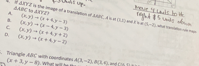 If △ XYZ is the image of a translation of
△ ABC to △ XYZ
△ ABC , A is at
B. (x,y)to (x-4,y-3)
A. (x,y)to (x+4,y-3) ? (1,1) and X is at (5,-2) , what translation rule maps
C. (x,y)to (x+4,y+2)
D. (x,y)to (x+4,y-2). Triangle ABC with coordinates A(3,-2), B(3,4) , and C(65) :
(x+3,y-8). What will he th