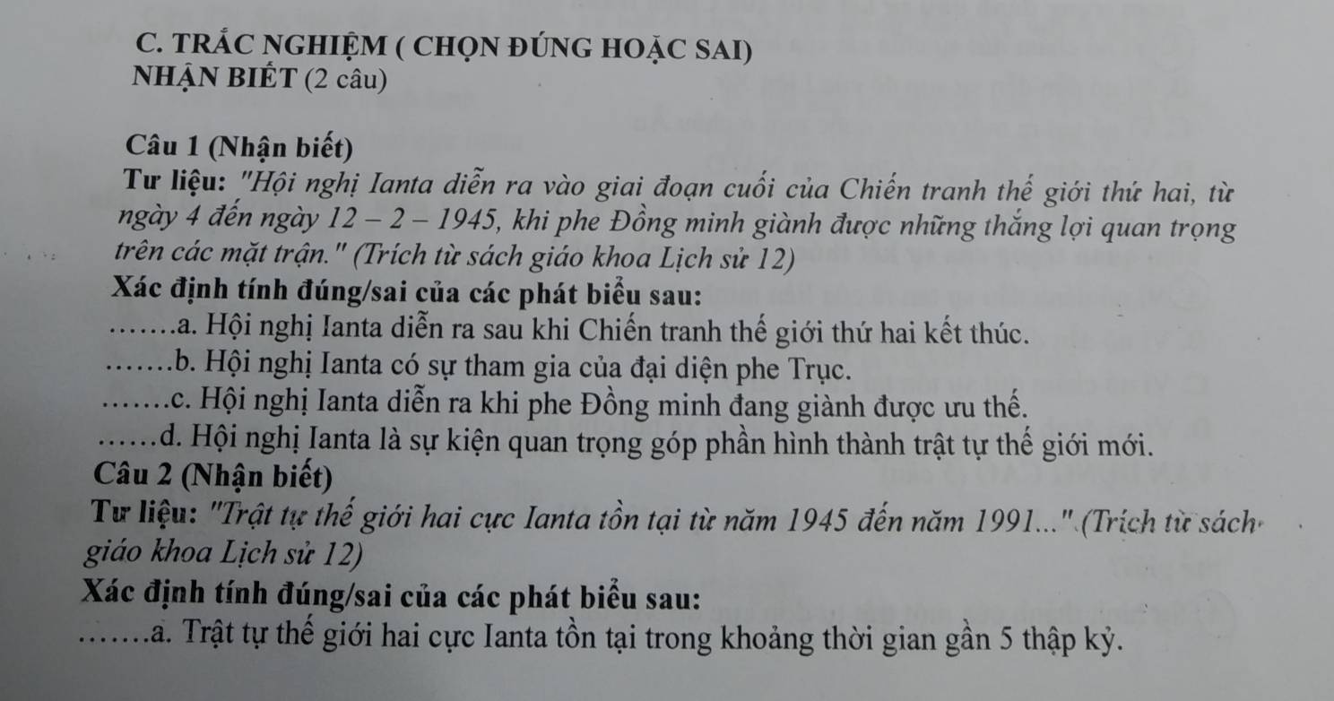 TRÁC NGHIỆM ( CHQN ĐÚNG HOẠC SAI) 
NHẠN BIÉT (2 câu) 
Câu 1 (Nhận biết) 
Tư liệu: "Hội nghị Ianta diễn ra vào giai đoạn cuối của Chiến tranh thế giới thứ hai, từ 
ngày 4 đến ngày 12 - 2 - 1945, khi phe Đồng minh giành được những thắng lợi quan trọng 
trên các mặt trận." (Trích từ sách giáo khoa Lịch sử 12) 
Xác định tính đúng/sai của các phát biểu sau: 
_La. Hội nghị Ianta diễn ra sau khi Chiến tranh thế giới thứ hai kết thúc. 
_b. Hội nghị Ianta có sự tham gia của đại diện phe Trục. 
_Ac. Hội nghị Ianta diễn ra khi phe Đồng minh đang giành được ưu thế. 
_d. Hội nghị Ianta là sự kiện quan trọng góp phần hình thành trật tự thế giới mới. 
Câu 2 (Nhận biết) 
Tư liệu: "Trật tự thế giới hai cực Ianta tồn tại từ năm 1945 đến năm 1991..." (Trích từ sách 
giáo khoa Lịch sử 12) 
Xác định tính đúng/sai của các phát biểu sau: 
_La. Trật tự thế giới hai cực Ianta tồn tại trong khoảng thời gian gần 5 thập kỷ.