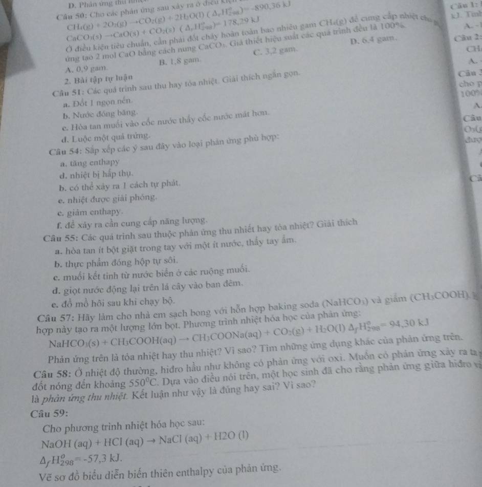 Cầu 50: Cho các phản ứng sau xây ra ở điều kI, CH_4(g)+2O_2(g)to CO_2(g)+2H_2O(l)(△ _rH_2^((circ))=-890.36kJ D. Phân ứng thứ lì
Câu 1:1
CaCO_3)(s)to CaO(s)+CO_2(s)(△ ,H_2^((circ))=178,29kJ bao nhiều gam CHa(g) để cung cấp nhiệt c g kJ. Tinh
D. 6.4 gam. Cầu 2:
ứng tạo 2 mol CaO bằng cách nung CaCO_3) Giả thiết hiệu suất các quá trình đều là 100%
A. -|
A. 0,9 gam. B. 1,8 gam. C. 3,2 gam.
CH
A. 
2. Bài tập tự luận Câu 
Cầu 51: Các quá trình sau thu hay tóa nhiệt. Giải thích ngắn gọn.
cho p
a. Đổt 1 ngọn nén. 100%
A
b. Nước đóng băng
c. Hòa tan muối vào cốc nước thấy cốc nước mát hơn.
Câu
O(
đ. Luộc một quả trứng. day
Câu 54: Sắp xếp các ý sau đây vào loại phản ứng phù hợp:
a. tăng cnthapy
d. nhiệt bị hấp thụ.
b. có thể xảy ra 1 cách tự phát.
Cả
e. nhiệt được giải phóng.
c. giâm enthapy.
f. đề xãy ra cần cung cấp năng lượng.
Câu 55: Các quá trình sau thuộc phản ứng thu nhiết hay tòa nhiệt? Giải thích
a. hòa tan ít bột giặt trong tay với một ít nước, thấy tay ẩm.
b. thực phẩm đóng hộp tự sôi.
c. muối kết tinh từ nước biển ở các ruộng muối.
d. giọt nước động lại trên lá cây vào ban đêm.
e. đổ mồ hội sau khi chạy bộ.
Câu 57: Hãy làm cho nhà em sạch bong với hỗn hợp baking soda (NaHCO₃) và giầm (CH₃COOH) ]
hợp này tạo ra một lượng lớn bọt. Phương trình nhiệt hóa học của phân ứng:
NaHCO_3(s)+CH_3COOH(aq)to CH_3COONa(aq)+CO_2(g)+H_2O(l)△ _fH_2^((circ)=94,30kJ
Phản ứng trên là tỏa nhiệt hay thu nhiệt? Vì sao? Tìm những ứng dụng khác của phản ứng trên.
Câu 58:O nhiệt độ thường, hiđro hầu như không có phản ứng với oxi. Muồn có phản ứng xây ra tay
đốt nóng đến khoảng 550^circ)C. Dựa vào điều nói trên, một học sinh đã cho rằng phản ứng giữa hiđro vị
là phản ứng thu nhiệt. Kết luận như vậy là đúng hay sai? Vì sao?
Câu 59:
Cho phương trình nhiệt hóa học sau:
NaOH(aq)+HCl(aq)to NaCl(aq)+H2O(l)
△ _fH_(298)^o=-57,3kJ.
Vẽ sơ đồ biểu diễn biến thiên enthalpy của phản ứng.