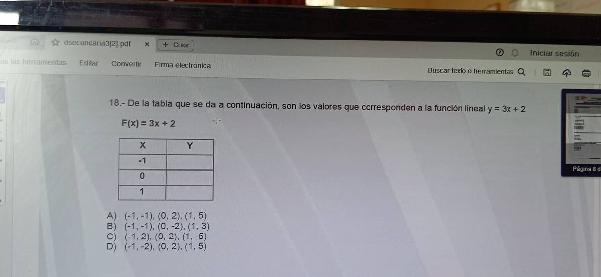 dsecundaria3[2].pdf x + Crear Iniciar sesión
as las herramientas Editar Convertir Firma electrónica Buscar texto o herramientas
18.- De la tabla que se da a continuación, son los valores que corresponden a la función lineal y=3x+2
F(x)=3x+2
d
A) (-1,-1),(0,2),(1,5)
B) (-1,-1),(0,-2), (1,3)
C) (-1,2),(0,2),(1,-5)
D) (-1,-2),(0,2),(1,5)