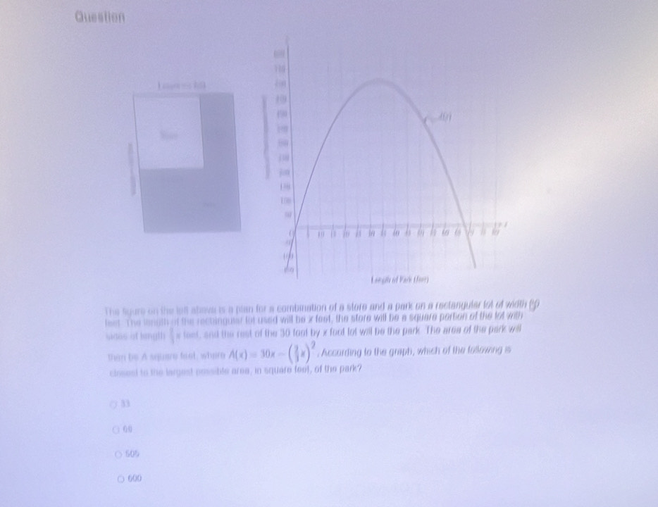 Question
an 1
The sgure on the le abava is a plan for a combnation of a store and a park on a reclanguler lot of wiith (0
feet. The length of the rechinguier lot used will be i feet, the store will be a squere portion of the lot with
sides af lenglh  2/3 =10mL , and the rest of the 30 foot by x foct lot will be the park. The area of the park will
than be A squere taet, where A(x)=30x-( 2/3 x)^2. According to the graph, which of the tollowing s
closest to the largest pessible area, in square feet, of the park?
33
00
505
600