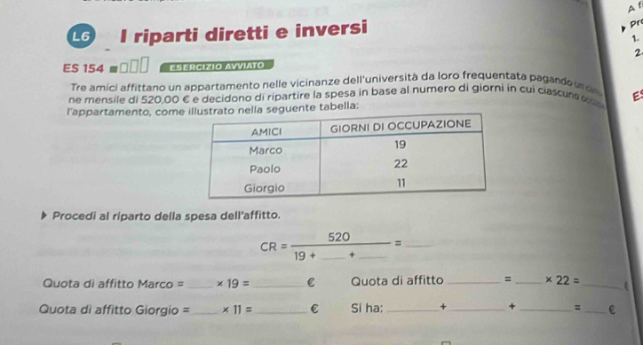 A f 
L6 I riparti diretti e inversi 
pr 
1. 
2 
ES 154□ □ ESERCIZIO AVViATO 
Tre amici affittano un appartamento nelle vicinanze dell'università da loro frequentata pagando u 
E 
ne mensile di 520,00 € e decidono di ripartire la spesa in base al numero di giorni in cui ciascun e o 
l'appartamento, comeguente tabella: 
Procedi al riparto della spesa dell'affitto.
CR=frac 52019+_ +_ = _ 
Quota di affitto Marco = _ * 19= _C Quota di affitto _= _ * 22= _ 
Quota di affitto Giorgio =_ * 11= _  € Si ha: _+ _+ _= _C