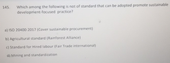 Which among the following is not of standard that can be adopted promote sustainable
development-focused practice?
a) ISO 20400:2017 (Cover sustainable procurement)
b) Agricultural standard (Rainforest Alliance)
c) Standard for Hired labour (Fair Trade international)
d) Mining and standardization