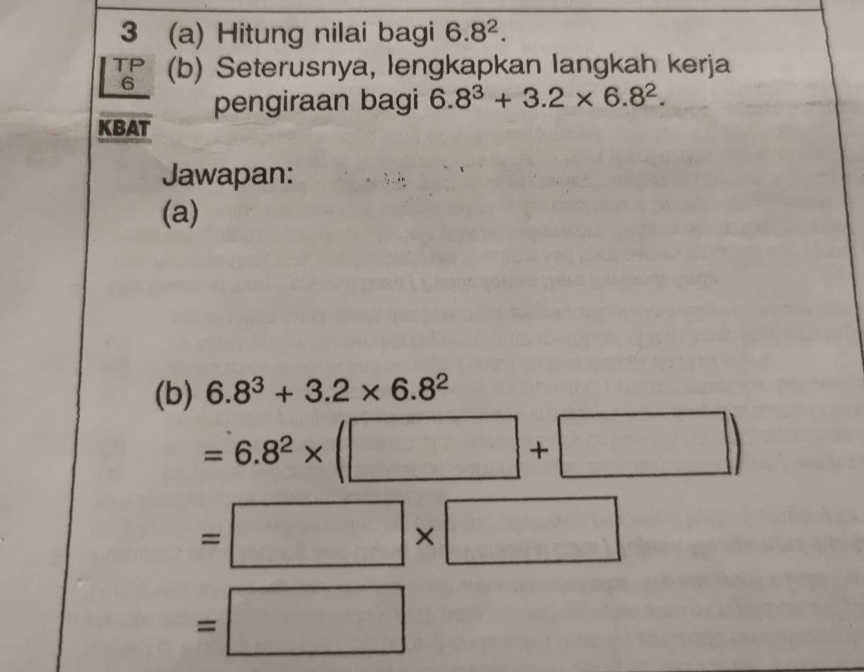 3 (a) Hitung nilai bagi 6.8^2. 
TF (b) Seterusnya, lengkapkan langkah kerja 
6 
pengiraan bagi 6.8^3+3.2* 6.8^2. 
KBAT 
Jawapan: 
(a) 
(b) 6.8^3+3.2* 6.8^2
=6.8^2* (□ +□ )
=□ * □
=□