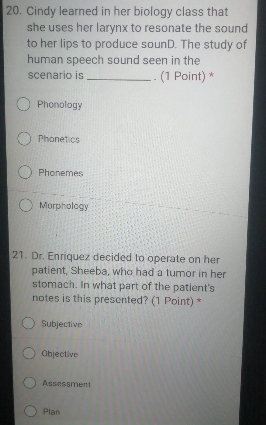 Cindy learned in her biology class that
she uses her larynx to resonate the sound
to her lips to produce sounD. The study of
human speech sound seen in the
scenario is _. (1 Point) *
Phonology
Phonetics
Phonemes
Morphology
21. Dr. Enriquez decided to operate on her
patient, Sheeba, who had a tumor in her
stomach. In what part of the patient's
notes is this presented? (1 Point) *
Subjective
Objective
Assessment
Plan