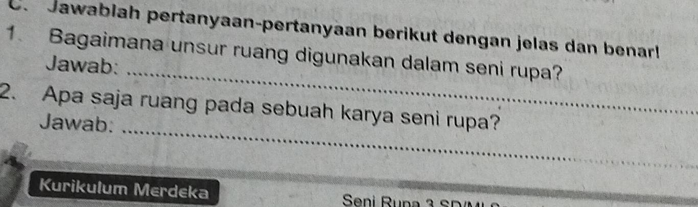 Jawablah pertanyaan-pertanyaan berikut dengan jelas dan benarl 
_ 
1. Bagaimana unsur ruang digunakan dalam seni rupa? 
Jawab: 
_ 
2. Apa saja ruang pada sebuah karya seni rupa? 
Jawab: 
Kurikulum Merdeka Seni Runa