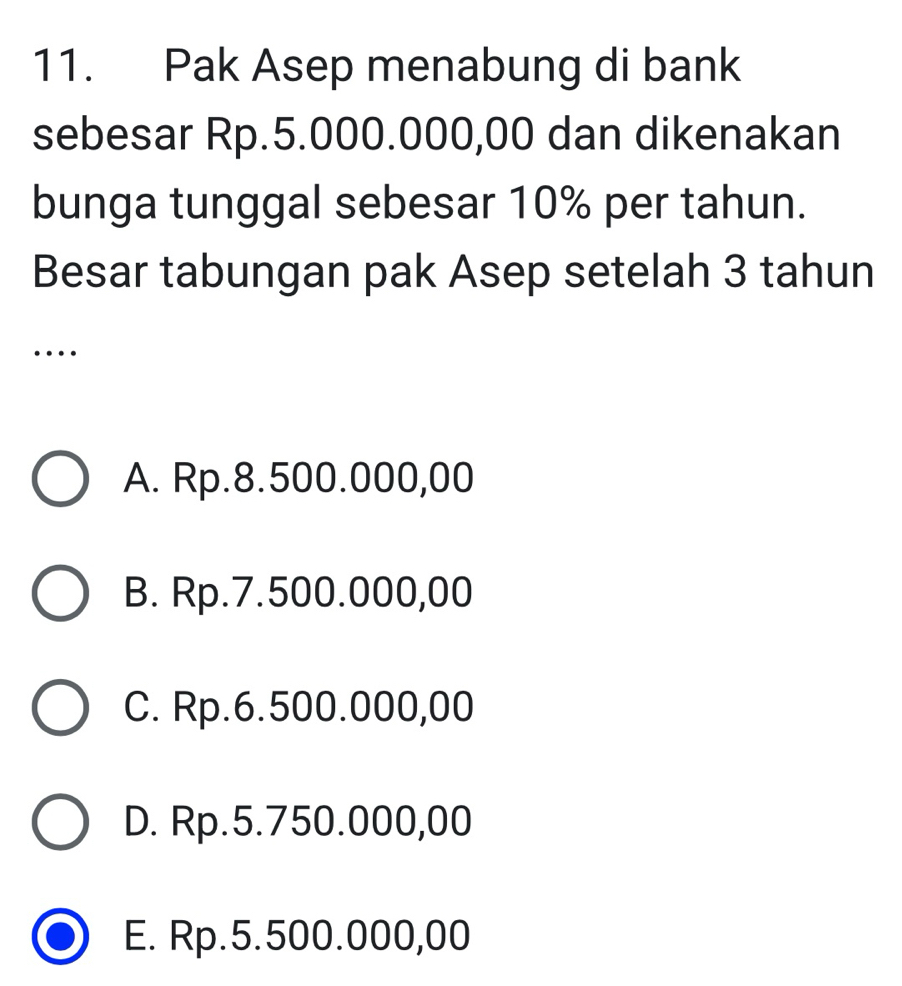 Pak Asep menabung di bank
sebesar Rp.5.000.000,00 dan dikenakan
bunga tunggal sebesar 10% per tahun.
Besar tabungan pak Asep setelah 3 tahun
…
A. Rp.8.500.000,00
B. Rp.7.500.000,00
C. Rp.6.500.000,00
D. Rp.5.750.000,00
E. Rp.5.500.000,00