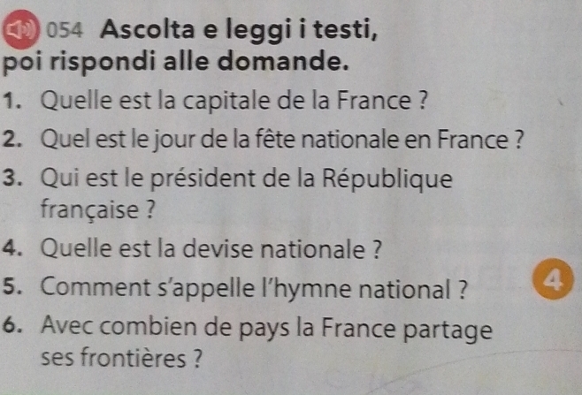 054 Ascolta e leggi i testi, 
poi rispondi alle domande. 
1. Quelle est la capitale de la France ? 
2. Quel est le jour de la fête nationale en France ? 
3. Qui est le président de la République 
française ? 
4. Quelle est la devise nationale ? 
5. Comment s’appelle l’hymne national ? 4 
6. Avec combien de pays la France partage 
ses frontières ?