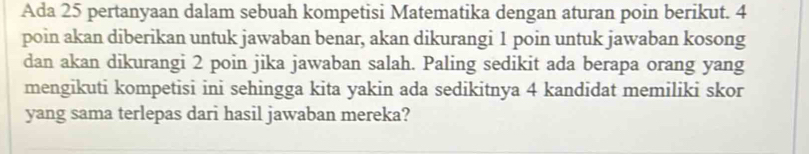 Ada 25 pertanyaan dalam sebuah kompetisi Matematika dengan aturan poin berikut. 4
poin akan diberikan untuk jawaban benar, akan dikurangi 1 poin untuk jawaban kosong 
dan akan dikurangi 2 poin jika jawaban salah. Paling sedikit ada berapa orang yang 
mengikuti kompetisi ini sehingga kita yakin ada sedikitnya 4 kandidat memiliki skor 
yang sama terlepas dari hasil jawaban mereka?