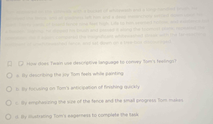 om andeared on the sidewalk with a bucket of whitewash and a long-handled brush. He 
ss ylved the fence, and all gladness left him and a deep melancholy settled down upon his
pwit. Thety yards of board fence nine feet high. Life to him seemed hollow, and existence bet
a feeden. Sighing, he dipped his brush and passed it along the topmost plank; repeated the
operation did it again, compared the insignificant whitewashed streak with the far-reaching
cunnent of unwhitewashed fence, and sat down on a tree-box discouraged
How does Twain use descriptive language to convey Tom's feelings?
a. By describing the joy Tom feels while painting
b. By focusing on Tom's anticipation of finishing quickly
c. By emphasizing the size of the fence and the small progress Tom makes
d. By illustrating Tom's eagerness to complete the task