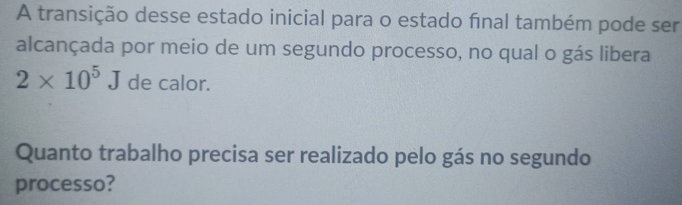 A transição desse estado inicial para o estado final também pode ser 
alcançada por meio de um segundo processo, no qual o gás libera
2* 10^5J de calor. 
Quanto trabalho precisa ser realizado pelo gás no segundo 
processo?