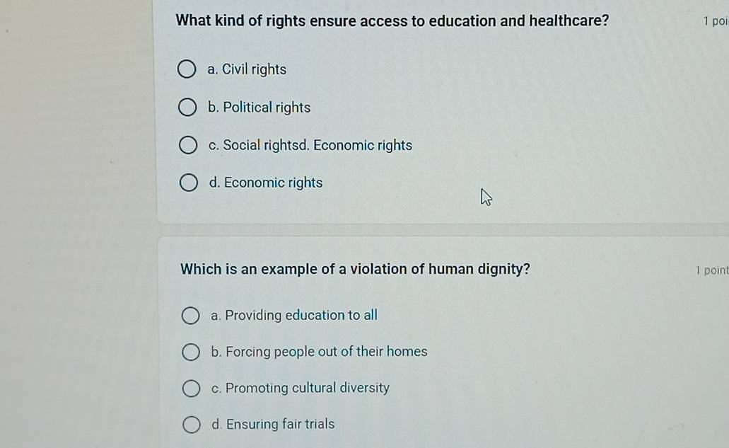 What kind of rights ensure access to education and healthcare? 1 poi
a. Civil rights
b. Political rights
c. Social rightsd. Economic rights
d. Economic rights
Which is an example of a violation of human dignity? 1 point
a. Providing education to all
b. Forcing people out of their homes
c. Promoting cultural diversity
d. Ensuring fair trials