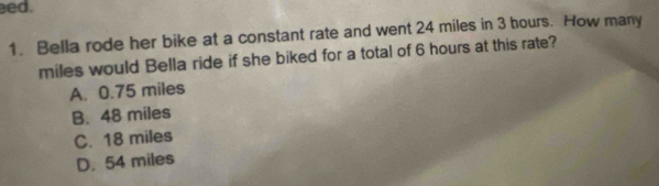 ed.
1. Bella rode her bike at a constant rate and went 24 miles in 3 hours. How many
miles would Bella ride if she biked for a total of 6 hours at this rate?
A. 0.75 miles
B. 48 miles
C. 18 miles
D. 54 miles