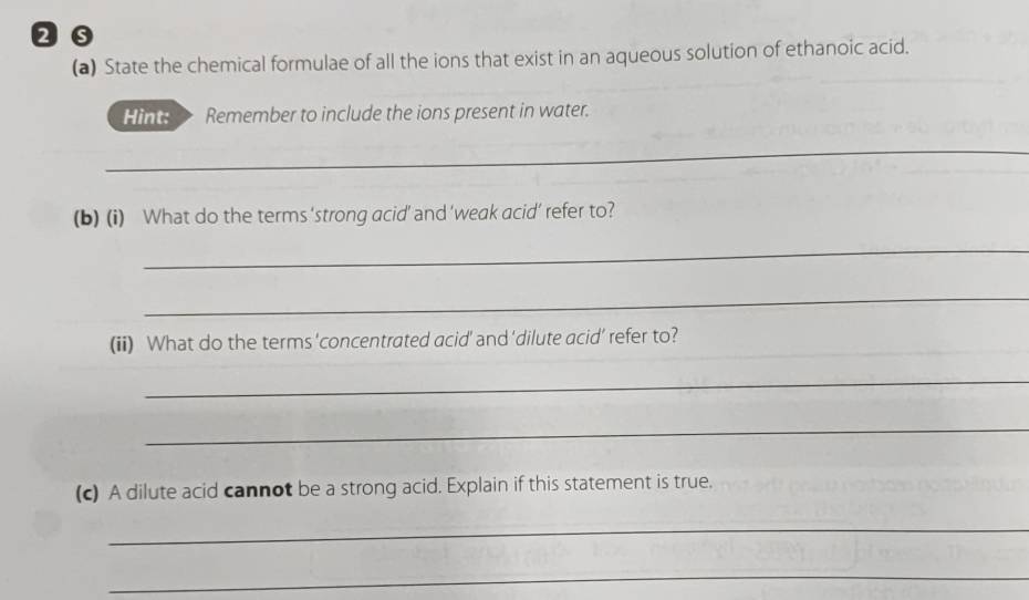 State the chemical formulae of all the ions that exist in an aqueous solution of ethanoic acid. 
Hint: Remember to include the ions present in water. 
_ 
(b) (i) What do the terms ‘strong acid’ and ‘weak acid’ refer to? 
_ 
_ 
(ii) What do the terms 'concentrated acid' and ‘dilute acid’ refer to? 
_ 
_ 
(c) A dilute acid cannot be a strong acid. Explain if this statement is true. 
_ 
_