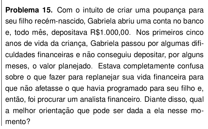 Problema 15. Com o intuito de criar uma poupança para 
seu filho recém-nascido, Gabriela abriu uma conta no banco 
e, todo mês, depositava R$1.000,00. Nos primeiros cinco 
anos de vida da criança, Gabriela passou por algumas difi- 
culdades financeiras e não conseguiu depositar, por alguns 
meses, o valor planejado. Estava completamente confusa 
sobre o que fazer para replanejar sua vida financeira para 
que não afetasse o que havia programado para seu filho e, 
então, foi procurar um analista financeiro. Diante disso, qual 
a melhor orientação que pode ser dada a ela nesse mo- 
mento ?