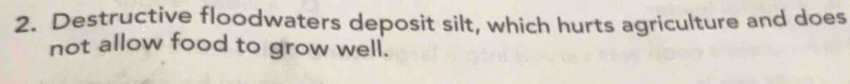 Destructive floodwaters deposit silt, which hurts agriculture and does 
not allow food to grow well.