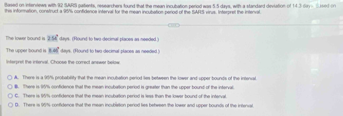 Based on interviews with 92 SARS patients, researchers found that the mean incubation period was 5.5 days, with a standard deviation of 14.3 days. Based on
this information, construct a 95% confidence interval for the mean incubation period of the SARS virus. Interpret the interval.
The lower bound is 2.54° days. (Round to two decimal places as needed.)
The upper bound is 8.46° days. (Round to two decimal places as needed.)
Interpret the interval. Choose the correct answer below.
A. There is a 95% probability that the mean incubation period lies between the lower and upper bounds of the interval.
B. There is 95% confidence that the mean incubation period is greater than the upper bound of the interval.
C. There is 95% confidence that the mean incubation period is less than the lower bound of the interval.
D. There is 95% confidence that the mean incubation period lies between the lower and upper bounds of the interval.