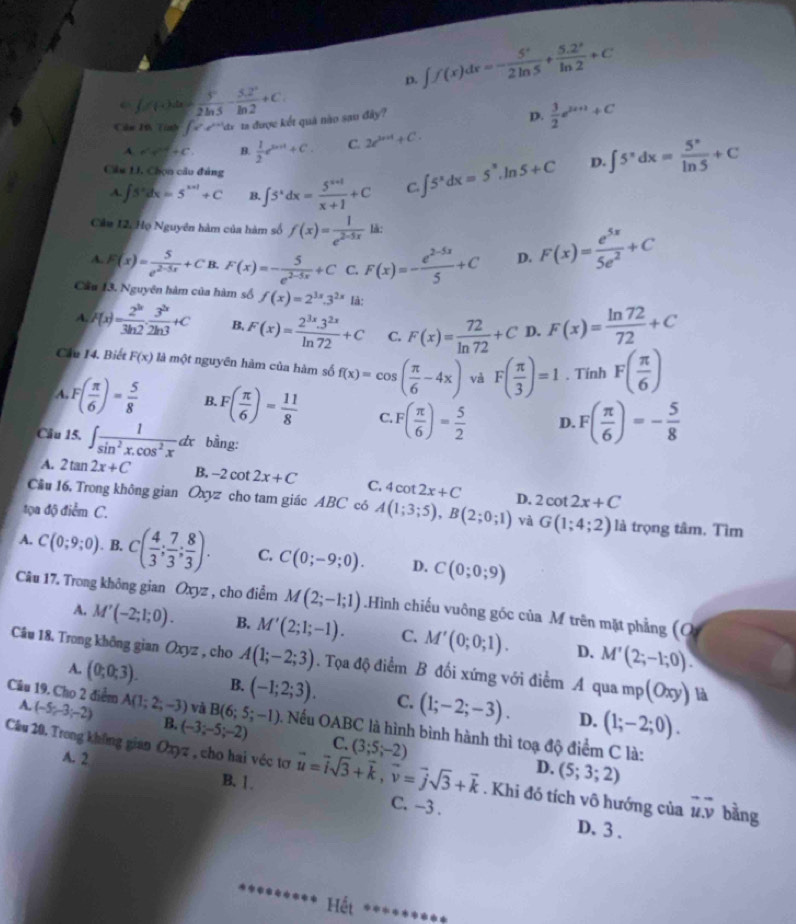 D. ∈t f(x)dx=- 5^x/2ln 5 + (5.2^x)/ln 2 +C
f(n)= 3^n/2ln 3 - (3.2^n)/ln 2 +C.
Câu Ph Tính 1^ ^^,d ta được kết quả nào sao đây?
D.  3/2 e^(2x+1)+C
A. a^2+c^2+c^2. B.  1/2 e^(2n+1)+C C. 2e^(2n+1)+C.
A. ∈t 5^xdx=5^(x+1)+C B ∈t 5^xdx= (5^(x+1))/x+1 +C C. ∈t 5^xdx=5^x.ln 5+C D. ∈t 5^xdx= 5^x/ln 5 +C
Câu 1, Chọn câu đảng
Cầu 12, Họ Nguyên hàm của hàm số f(x)= 1/e^(2-5x)  lǎ:
A. F(x)= 5/e^(2-5x) +CB.F(x)=- 5/e^(2-5x) +C C. F(x)=- (e^(2-5x))/5 +C D. F(x)= e^(5x)/5e^2 +C
Cầu 13. Nguyên hàm của hàm số f(x)=2^(3x).3^(2x) là:
A. F(x)= 2^(3x)/3ln 2 ·  3^(3x)/2ln 3 +C B. F(x)= (2^(3x).3^(2x))/ln 72 +C C. F(x)= 72/ln 72 +C D. F(x)= ln 72/72 +C
Cầu 14. Biết F(x) là một nguyên hàm của hàm số f(x)=cos ( π /6 -4x) và F( π /3 )=1. Tính F( π /6 )
A. F( π /6 )= 5/8  B. F( π /6 )= 11/8  C F( π /6 )= 5/2  D. F( π /6 )=- 5/8 
Câu 15. ∈t  1/sin^2x.cos^2x dx bằng:
A. 2tan 2x+C B. -2cot 2x+C C, 4cot 2x+C
Cầu 16. Trong không gian Oxyz cho tam giác ABC có A(1;3;5),B(2;0;1) D. 2cot 2x+C
tọa độ điểm C. là trọng tâm, Tìm
và G(1;4;2)
A. C(0;9;0). B. C( 4/3 ; 7/3 ; 8/3 ). C. C(0;-9;0). D. C(0;0;9)
Câu 17. Trong không gian Oxyz , cho điểm M(2;-1;1).Hình chiếu vuông gốc của M trên mặt phẳng (q
A. M'(-2;1;0). B. M'(2;1;-1). C. M'(0;0;1). D. M'(2;-1;0).
Câu 18. Trong không gian Oxyz , cho A(1;-2;3). Tọa độ điểm B đối xứng với điểm A qua mp(Oxy) là
A. (0;0;3). B. (-1;2;3). C. (1;-2;-3). (1;-2;0).
D.
Câu 19. Cho 2 điểm A. (-5;-3;-2) A(1;2;-3) và B(6;5;-1) Nếu OABC là hình bình hành thì toạ độ điểm C là:
B. (-3;-5;-2) C. (5;3;2)
A. 2
D.
Cầu 20. Trong không gian Oxyz , cho hai véc tơ vector u=vector isqrt(3)+vector k,vector v=vector jsqrt(3)+vector k (3;5;-2). Khi đó tích vô hướng của vector u.overline v bằng
B. 1.
C. -3 .
D. 3 .
Hết *******◆*