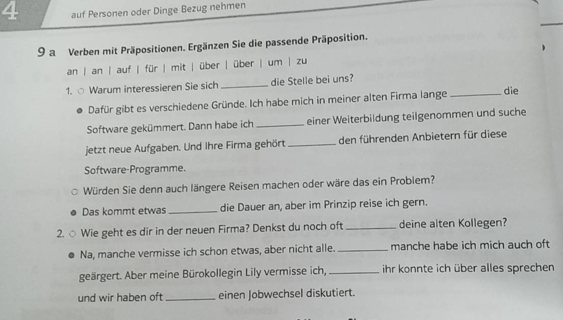 auf Personen oder Dinge Bezug nehmen 
9 a Verben mit Präpositionen. Ergänzen Sie die passende Präposition. 
an | an | auf | für | mit | über | über | um | zu 
1. ○ Warum interessieren Sie sich _die Stelle bei uns? 
Dafür gibt es verschiedene Gründe. Ich habe mich in meiner alten Firma lange_ 
die 
Software gekümmert. Dann habe ich _einer Weiterbildung teilgenommen und suche 
jetzt neue Aufgaben. Und Ihre Firma gehört _den führenden Anbietern für diese 
Software-Programme. 
Würden Sie denn auch längere Reisen machen oder wäre das ein Problem? 
Das kommt etwas _die Dauer an, aber im Prinzip reise ich gern. 
2. ○ Wie geht es dir in der neuen Firma? Denkst du noch oft_ deine alten Kollegen? 
Na, manche vermisse ich schon etwas, aber nicht alle. _manche habe ich mich auch oft 
geärgert. Aber meine Bürokollegin Lily vermisse ich, _ihr konnte ich über alles sprechen 
und wir haben oft _einen Jobwechsel diskutiert.