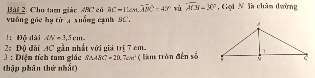 Cho tam giác ABC có BC=11cm, widehat ABC=40° và widehat ACB=30°. Gọi N là chân đường 
vuông góc hạ từ 4 xuống cạnh BC. 
1: Độ dài ANapprox 3,5cm. 
2: Độ dài AC gần nhất với giá trị 7 cm. 
3 : Diện tích tam giác S△ ABCapprox 20,7cm^2 ( làm tròn đến số 
thập phân thứ nhất)