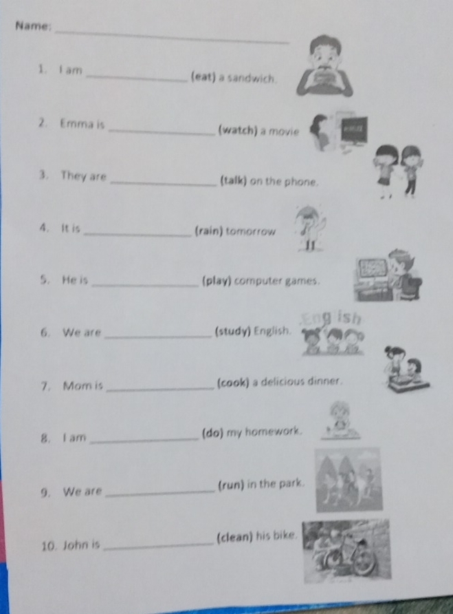 Name: 
1. i am _(eat) a sandwich. 
2. Emma is _(watch) a movie 
3. They are _(talk) on the phone. 
4. It is _(rain) tomorrow 
5. He is _(play) computer games. 
ish 
6. We are _(study) English. 
7. Mom is _(cook) a delicious dinner. 
8. I am _(do) my homework. 
9. We are _(run) in the park. 
10. John is _(clean) his bike.