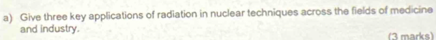 Give three key applications of radiation in nuclear techniques across the fields of medicine 
and industry. 
(3 marks)