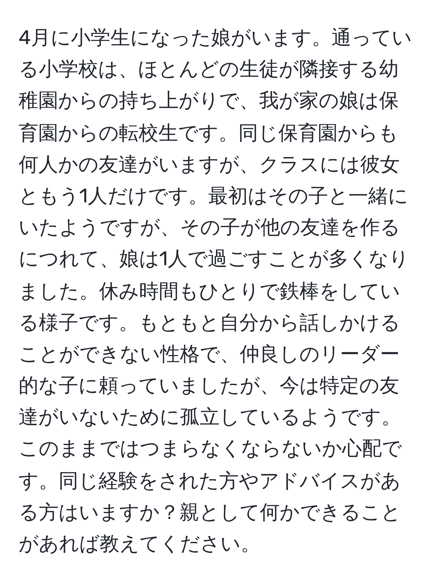 4月に小学生になった娘がいます。通っている小学校は、ほとんどの生徒が隣接する幼稚園からの持ち上がりで、我が家の娘は保育園からの転校生です。同じ保育園からも何人かの友達がいますが、クラスには彼女ともう1人だけです。最初はその子と一緒にいたようですが、その子が他の友達を作るにつれて、娘は1人で過ごすことが多くなりました。休み時間もひとりで鉄棒をしている様子です。もともと自分から話しかけることができない性格で、仲良しのリーダー的な子に頼っていましたが、今は特定の友達がいないために孤立しているようです。このままではつまらなくならないか心配です。同じ経験をされた方やアドバイスがある方はいますか？親として何かできることがあれば教えてください。