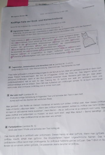 Art cer dalosst
re laton ao s
Mislgenen Würten BM Sn und Hamacreturg, 3, 219-796
Knifflige Fälle der Groß- und Kleinschreibung
Nimm für dte Aufgaben die Lembos auf Seite 260 im Schuturh zs Hite
 Signetwöder findee und den Namen zuördnen (Lembsk Nr 1)
Ertscheide, nt groß oder kien Untendreiche zu adem Wort, das großgeschrsben wit, das Sigrekeirt
Verbinde deses nit dem Wort. Sheiche panla den falschen Suctalaben =s
Karla entlecks in ( unt dakonerten BSchaufensler ei naues, aufhegand Sesigh
hes farster erklet. Söfürt schückt sie dver beshen (traundin eine Nausiche. Sie
Schlidert ir das (göhemusterte fürberörächöge rürceaign mit vieen (4Worten .
urzum der (8/Sisontane Skauf wird besctinssen Mit üerscheängliche
* reulle trägt sie die große, buite (eE)rkaufstute mach (?H eu=
Sie beschließt, die Juunenwarele guß euenwerbung schon (nü de ute (aukbent bem
lglichen (o/Cellen im (jAugendklub) zü tragen. Hoffentlich Dereut an Dieses
a routliche pGeldauageben nicht weih sie auf ihr virapazieres (NK jomis schaul
21 Tageszeiten, Zeilädverbien und Adverbien mit -a (Lembos Nr. 2 und 3)
Entscheide die Groß- öder Kleinschreibung Übernimm den Test lehlemei is net
Thes hatte (g/G)estem (n/N)achmittag einiges für die Schule zu tun. Aber am (a/A)bend komme er doch noch
etwas Freizeit hereusschlagen. Bei im ist (VT)agsüber inmer die Hölle los. Das begient schön am
(fF rühen (mMjorgen, wenn er den Rus pünktlich emeichen musä. Meislens geht das gut. Aber jeden
(mM)twochatiend hält er sich für das fraining frai. Er kommt eist 4pät am (a4)bens heim und
(d/D)onnenklags wird es kritisch. Dann fallt das Aufstehen am (miM)orgen schwer. Er ist auch (aiA)nfangs
recht müde, über (IH)eute (mM)itag war er immer noch plan
③ Mal oder mal? (Lembox Nr. 4) Prüfe die nchtige Schreibung im fülgenden Text und schreibe den Text in dein Heft.
Achte auch auf die Zeichen der wörtlichen Rede
Max jammort _Der Reißen an meinem Vorderrad ist bereits zum drizen (mM)al plalt. Aber dieses (mM)a
habe ich keine Luftpumpe dabei ' - Wenn das (m/M)ehrmais passiert. soiltest du (m/M)al das Vencl prüfen
Ich kann dir (d/D)iesmal meine ausleinen", meint Bernd - _Na ja. (eiE)inmal ist ja vielleicht noch lusbg. Abe
jedes (m/M)al erst aufpumpen zu müssen, ist doch recht biod', sagt Max darauf - Berns bekräftigt ,D
stimm ich dir zu. Aber (m/M)anchmal ist das eben wie verext."
4 Farbadjektive (Lernbox Nr. 5)
Groß oder klein? Prüfe und schreibe den Text nohtig ab
Das Handy gibt es in (wW)eß oder (s/S)chwarz. Dieses Handy ist aber (p/P)ink. Wenn man (g/G)efb
(b/B)lau mischt, erhalt man (g/G)rün. Die Druckerfarben haben ungewöhnliche Namen. Das h
(b/B)iläuliche (nR)ot nennt man (m/M)agenta, Nr (b/B)laue Farbtone gibt es (ciC)yan. Das T-Shirt im Sc
fenster ist von einem zärten (g/G)elb. Die passende Jeans darunter ist (b/B)lau