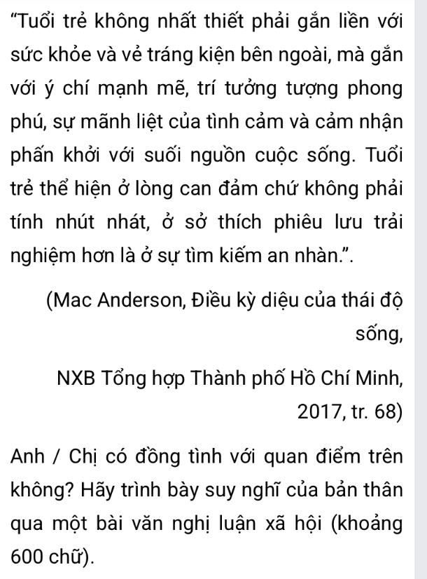 "Tuổi trẻ không nhất thiết phải gắn liền với 
sức khỏe và vẻ tráng kiện bên ngoài, mà gắn 
với ý chí mạnh mẽ, trí tưởng tượng phong 
phú, sự mãnh liệt của tình cảm và cảm nhận 
phấn khởi với suối nguồn cuộc sống. Tuổi 
trẻ thể hiện ở lòng can đảm chứ không phải 
tính nhút nhát, ở sở thích phiêu lưu trải 
nghiệm hơn là ở sự tìm kiếm an nhàn.". 
(Mac Anderson, Điều kỳ diệu của thái độ 
sống, 
NXB Tổng hợp Thành phố Hồ Chí Minh, 
2017, tr. 68) 
Anh / Chị có đồng tình với quan điểm trên 
không? Hãy trình bày suy nghĩ của bản thân 
qua một bài văn nghị luận xã hội (khoảng
600 chữ).