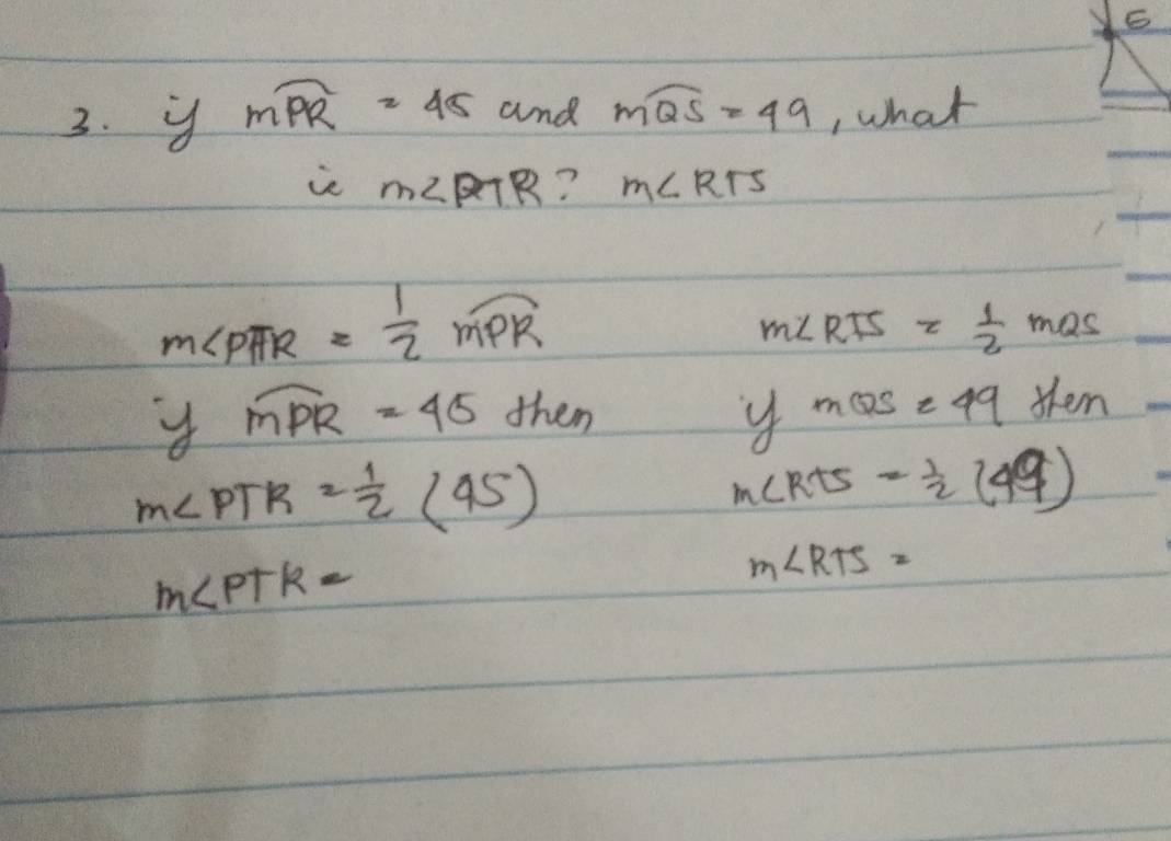 mwidehat PR=45 and mwidehat QS=49 , what 
ie m∠ PTR ? m∠ RTS
m∠ PAR= 1/2 widehat MPR
m∠ RTS= 1/2 mas
widehat MPR=45 dhen
y mQS=49ten
m∠ PTR= 1/2 (45)
m∠ RTS= 1/2 (49)
m∠ PTK=
m∠ RTS=