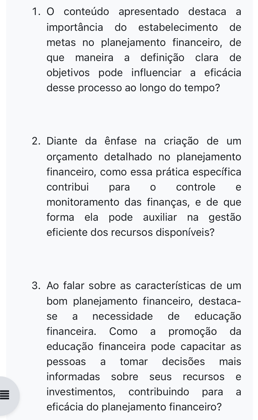 conteúdo apresentado destaca a 
importância do estabelecimento de 
metas no planejamento financeiro, de 
que maneira a definição clara de 
objetivos pode influenciar a eficácia 
desse processo ao longo do tempo? 
2. Diante da ênfase na criação de um 
orçamento detalhado no planejamento 
financeiro, como essa prática específica 
contribui para o controle e 
monitoramento das finanças, e de que 
forma ela pode auxiliar na gestão 
eficiente dos recursos disponíveis? 
3. Ao falar sobre as características de um 
bom planejamento financeiro, destaca- 
se a necessidade de educação 
financeira. Como a promoção da 
educação financeira pode capacitar as 
pessoas a tomar decisões mais 
informadas sobre seus recursos e 
investimentos, contribuindo para a 
eficácia do planejamento financeiro?