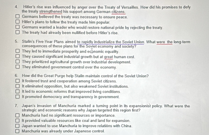 Hitler's rise was influenced by anger over the Treaty of Versailles. How did his promises to defy
the treaty strengthened his support among German citizens.
Germans believed the treaty was necessary to ensure peace.
Hitler's plans to follow the treaty made him popular.
Germans wanted a leader who would restore national pride by rejecting the treaty.
The treaty had already been nullified before Hitler's rise.
5. Stalin's Five-Year Plans aimed to rapidly industrialize the Soviet Union. What were the long-term
consequences of these plans for the Soviet economy and society?
They led to immediate prosperity and economic equality.
They caused significant industrial growth but at great human cost.
They prioritized agricultural growth over industrial development.
They eliminated government control over the economy.
6. How did the Great Purge help Stalin maintain control of the Soviet Union?
It fostered trust and cooperation among Soviet citizens.
It eliminated opposition, but also weakened Soviet institutions.
It led to economic reforms that improved living conditions.
It promoted democracy and transparency in government.
7. Japan's invasion of Manchuria marked a turning point in its expansionist policy. What were the
strategic and economic reasons why Japan targeted this region first?
Manchuria had no significant resources or importance.
It provided valuable resources like coal and land for expansion.
Japan wanted to use Manchuria to improve relations with China.
Manchuria was already under Japanese control.