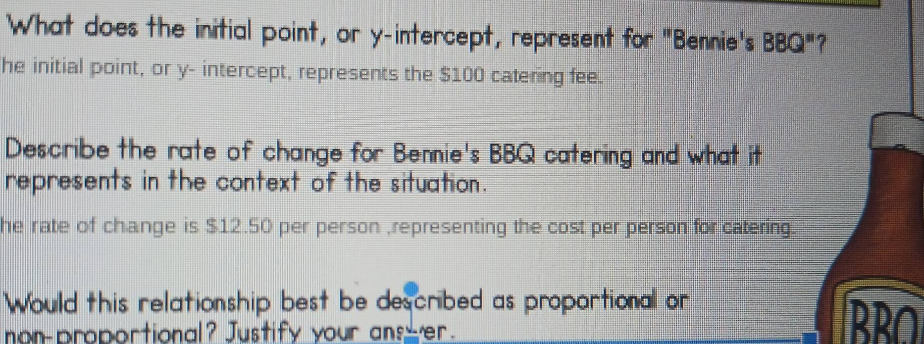 What does the initial point, or y-intercept, represent for "Bennie's BBQ'' ?
he initial point, or y - intercept, represents the $100 catering fee.
Describe the rate of change for Bennie's BBQ catering and what it
represents in the context of the situation.
he rate of change is $12.50 per person ,representing the cost per person for catering
Would this relationship best be described as proportional or
non-proportional? Justify your ans er.
RRO