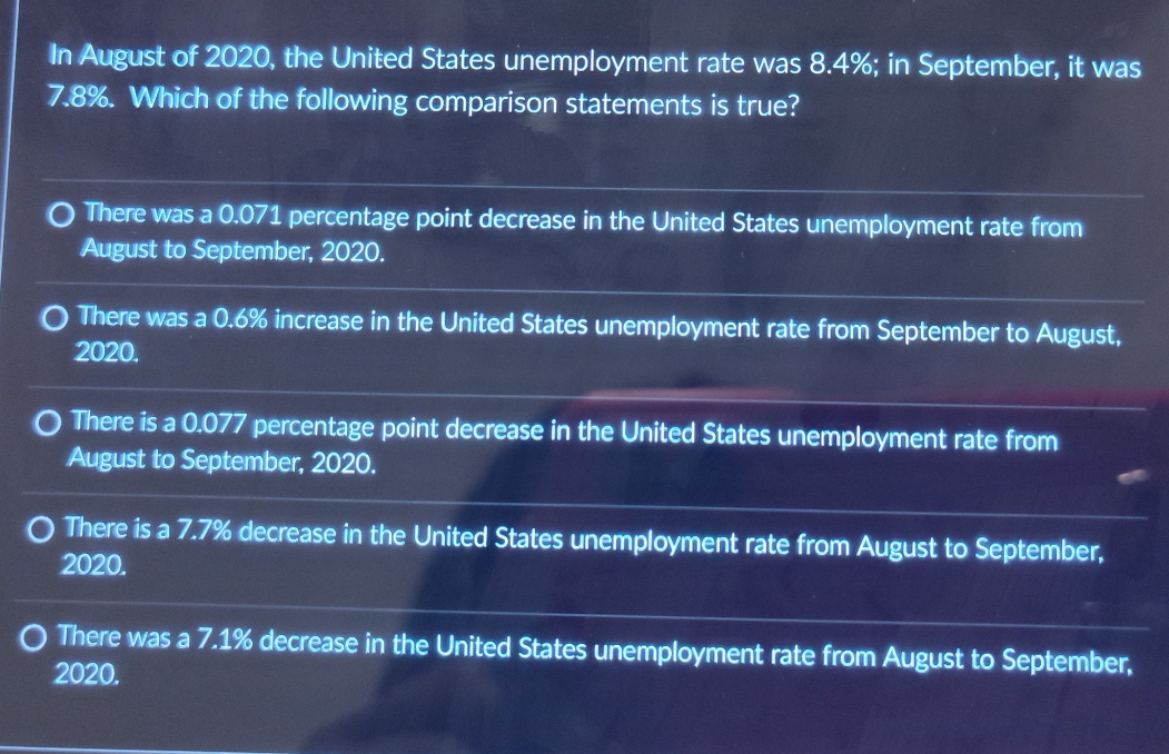 In August of 2020, the United States unemployment rate was 8.4%; in September, it was
7.8%. Which of the following comparison statements is true?
There was a 0.071 percentage point decrease in the United States unemployment rate from
August to September, 2020.
There was a 0.6% increase in the United States unemployment rate from September to August,
2020.
There is a 0.077 percentage point decrease in the United States unemployment rate from
August to September, 2020.
There is a 7.7% decrease in the United States unemployment rate from August to September,
2020.
There was a 7.1% decrease in the United States unemployment rate from August to September,
2020.