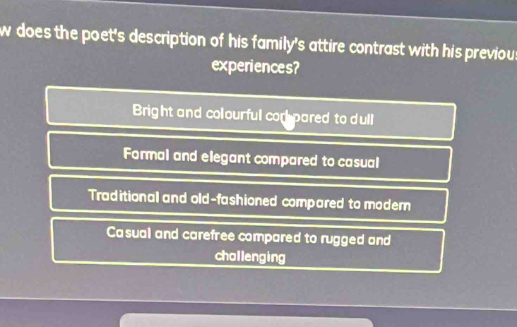 does the poet's description of his family's attire contrast with his previou
experiences?
Bright and colourful cor pared to dull
Formal and elegant compared to casual
Traditional and old-fashioned compared to modern
Casual and carefree compared to rugged and
challenging