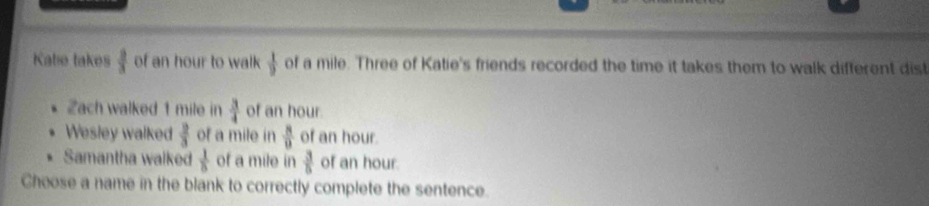 Katie takes  2/3  of an hour to walk  1/9  of a mile. Three of Katie's friends recorded the time it takes them to walk difterent dist
Zach walked 1 mile in  3/4  of an hour.
Wesley walked  2/3  of a mile in  8/9  of an hour.
Samantha walked  1/8  of a mile in  3/5  of an hour.
Cheose a name in the blank to correctly complete the sentence.