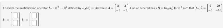 Consider the multiplication operator L_A:R^2to R^2 defined by L_A(x)=Ax where A=beginbmatrix 2&3 -1&-3endbmatrix. Find an ordered basis B=(b_1,b_2) for R^2 such that [L_A]_B^(B=beginbmatrix) 9&29 -3&-10endbmatrix
b_1=beginbmatrix □  □ endbmatrix .b_2=beginbmatrix □  □ endbmatrix