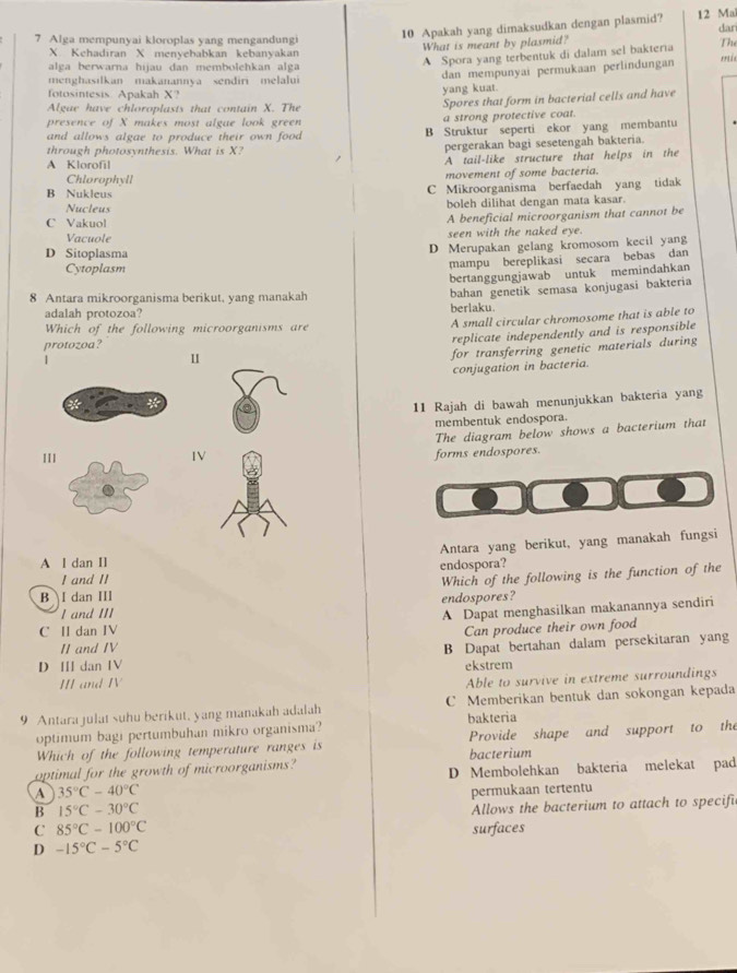 Apakah yang dimaksudkan dengan plasmid? 12 Ma
dar
7 Alga mempunyai kloroplas yang mengandungi The
What is meant by plasmid?
X Kehadiran X menyebabkan kebanyakan
alga berwarna hijau dan membolehkan alga
A Spora yang terbentuk di dalam sel bakteria
dan mempunyai permukaan perlindungan
menghasilkan makanannya sendiri melalui
fotosintesis Apakah X? yang kuat.
Algae have chloroplasts that contain X. The
Spores that form in bacterial cells and have
presence of X makes most algae look green a strong protective coat.
and allows algae to produce their own food . B Struktur seperti ekor yang membantu
through photosynthesis. What is X? pergerakan bagi sesetengah bakteria.
A Klorofil A tail-like structure that helps in the
Chlorophyll movement of some bacteria.
B Nukleus C Mikroorganisma berfaedah yang tidak
Nucleus boleh dilihat dengan mata kasar.
C Vakuol A beneficial microorganism that cannot be
Vacuole seen with the naked eye.
D Sitoplasma
D Merupakan gelang kromosom kecil yang
Cytoplasm
mampu bereplikasi secara bebas dan
bertanggungjawab untuk memindahkan
8 Antara mikroorganisma berikut, yang manakah
adalah protozoa? berlaku. bahan genetik semasa konjugasi bakteria
Which of the following microorganisms are
A small circular chromosome that is able to
protozoa?
|
1 replicate independently and is responsible
for transferring genetic materials during
conjugation in bacteria.
11 Rajah di bawah menunjukkan bakteria yang
membentuk endospora.
The diagram below shows a bacterium that
IIIIV
forms endospores.
Antara yang berikut, yang manakah fungsi
A l dan Il endospora?
I and II
Which of the following is the function of the
B I dan III
endospores?
I and III
C II dan IV A Dapat menghasilkan makanannya sendiri
Can produce their own food
II and IV
D I dan IV B Dapat bertahan dalam persekitaran yang
II and IV ekstrem
Able to survive in extreme surroundings
9 Antara julat suhu berikut, yang manakah adalah C Memberikan bentuk dan sokongan kepada
optimum bagi pertumbuhan mikro organisma? bakteria
Which of the following temperature ranges is Provide shape and support to the
optimal for the growth of microorganisms? bacterium
D Membolehkan bakteria melekat pad
A 35°C-40°C
B 15°C-30°C permukaan tertentu
Allows the bacterium to attach to specifi
C 85°C-100°C
D -15°C-5°C surfaces