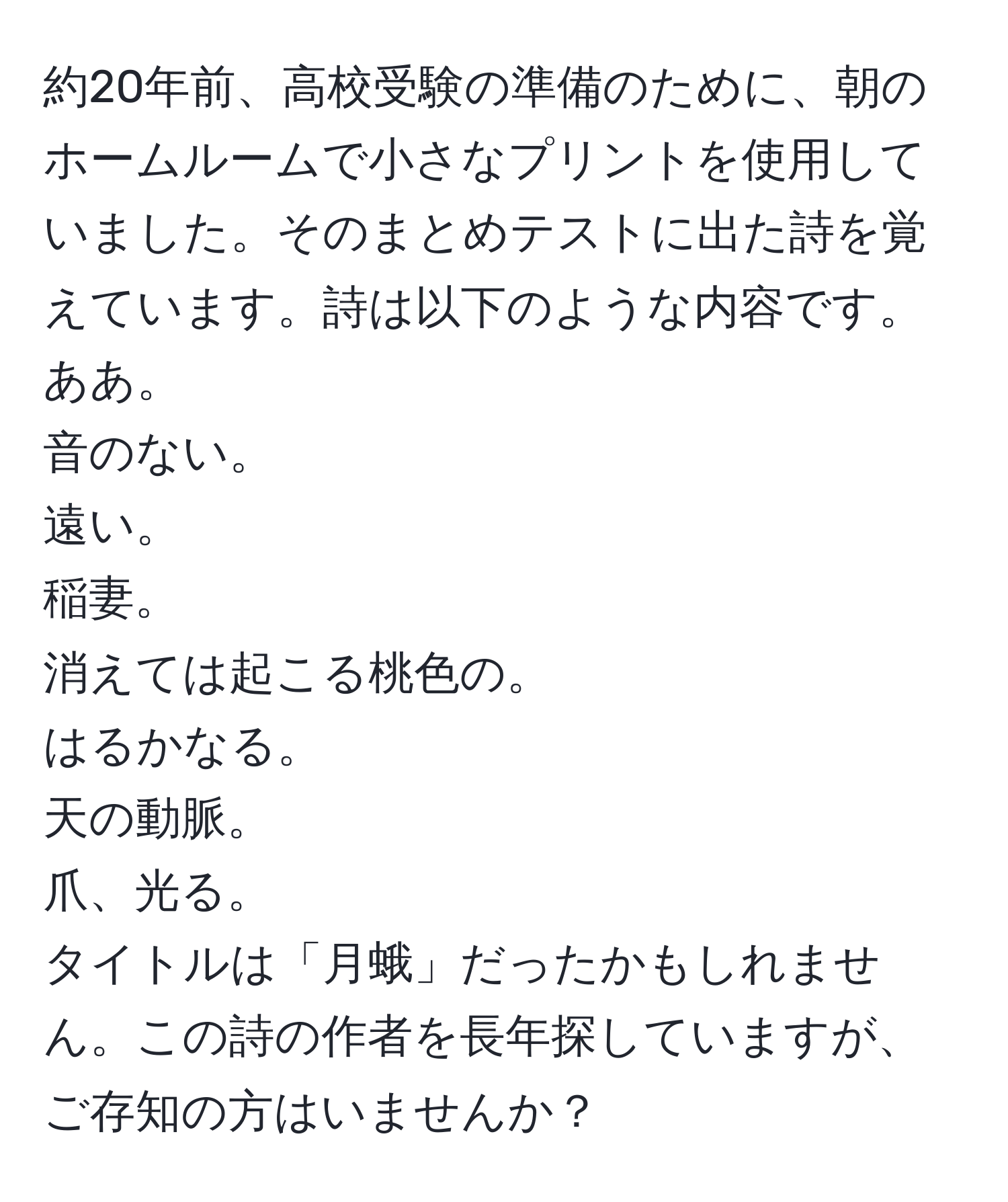 約20年前、高校受験の準備のために、朝のホームルームで小さなプリントを使用していました。そのまとめテストに出た詩を覚えています。詩は以下のような内容です。  
ああ。  
音のない。  
遠い。  
稲妻。  
消えては起こる桃色の。  
はるかなる。  
天の動脈。  
爪、光る。  
タイトルは「月蛾」だったかもしれません。この詩の作者を長年探していますが、ご存知の方はいませんか？