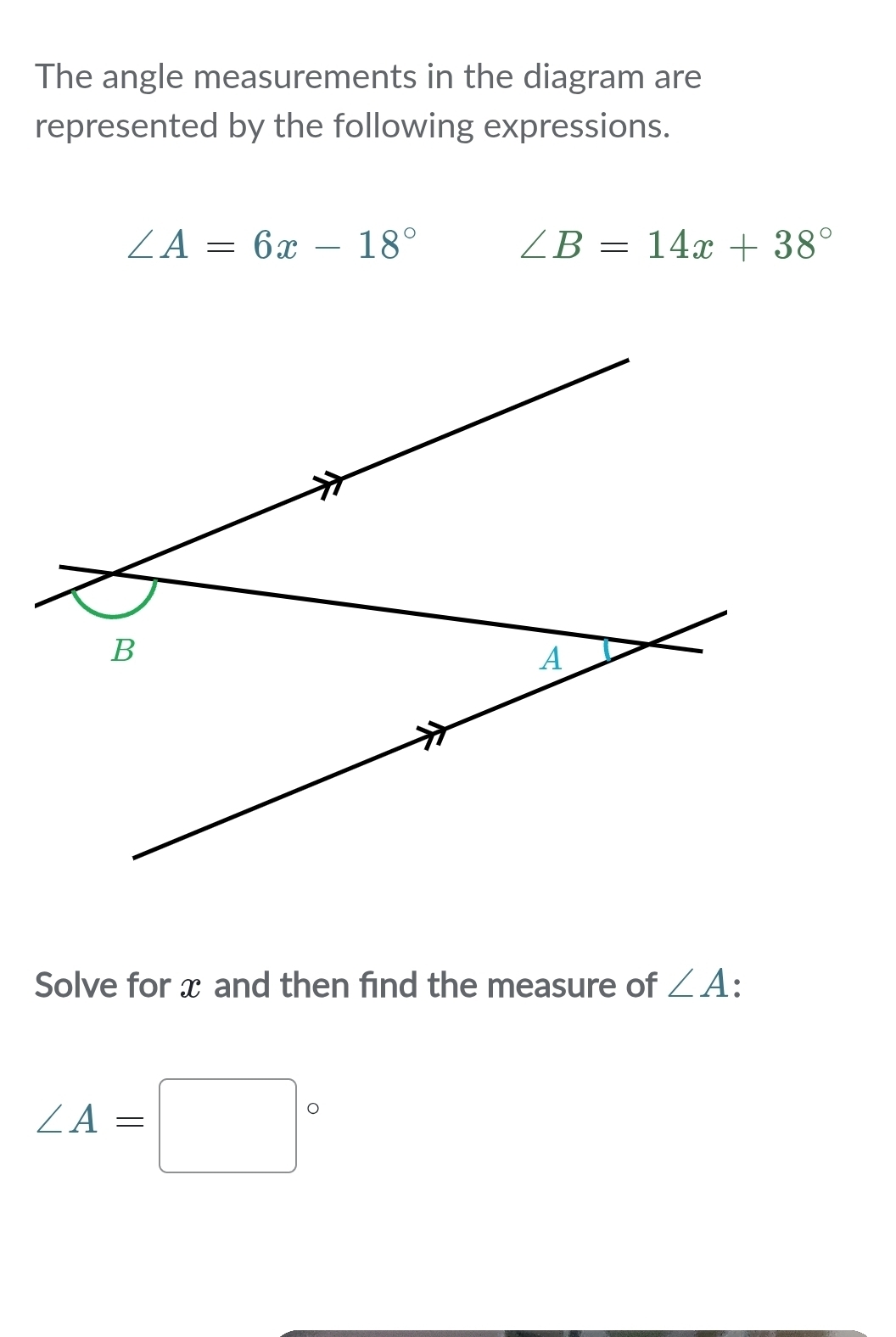 The angle measurements in the diagram are 
represented by the following expressions.
∠ A=6x-18°
∠ B=14x+38°
Solve for x and then find the measure of ∠ A
∠ A=□°