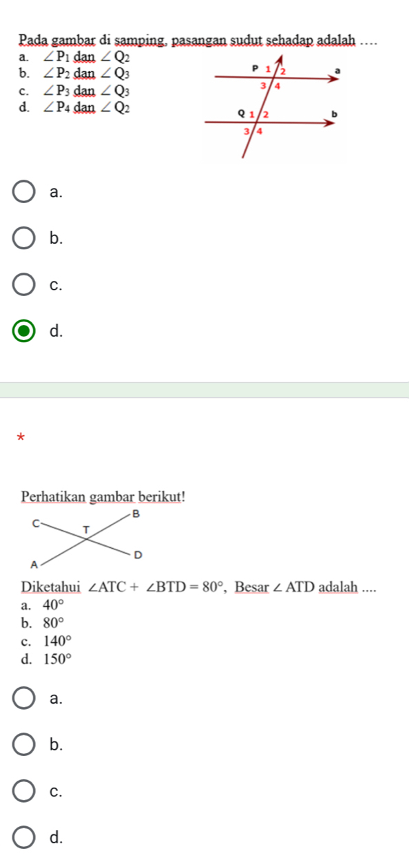 Pada gambar di samping, pasangan sudut sehadap adalah ….
a. ∠ P 1 dan ∠ Q
b. ∠ P_2 dan ∠ Q_3
c. ∠ P_3 dan ∠ Q_3
d. ∠ P_4 dan ∠ Q_2
a.
b.
C.
d.
*
Perhatikan gambar berikut!
Diketahui ∠ ATC+∠ BTD=80° , Besar ∠ ATD adalah ....
a. 40°
b. 80°
c. 140°
d. 150°
a.
b.
C.
d.